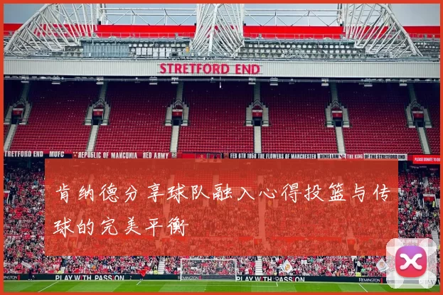 肯纳德分享球队融入心得投篮与传球的完美平衡