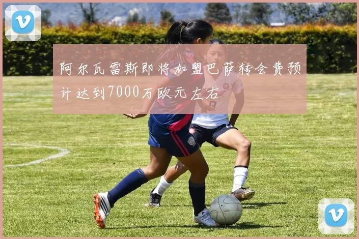 阿尔瓦雷斯即将加盟巴萨转会费预计达到7000万欧元左右