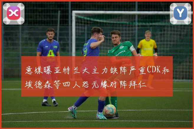 意媒曝亚特兰大主力缺阵严重CDK和埃德森等四人恐无缘对阵拜仁