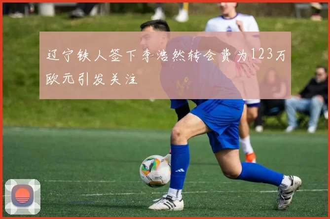 辽宁铁人签下李浩然转会费为123万欧元引发关注