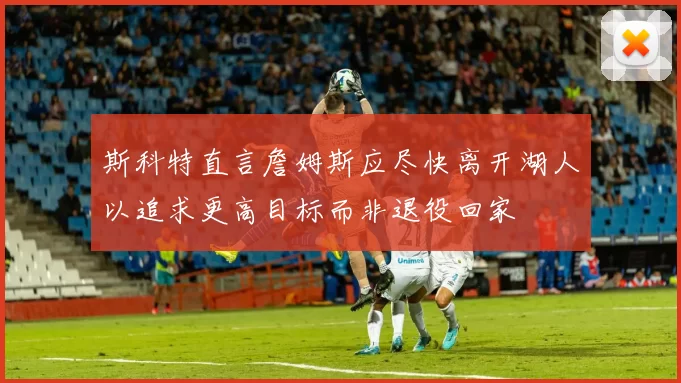 斯科特直言詹姆斯应尽快离开湖人以追求更高目标而非退役回家