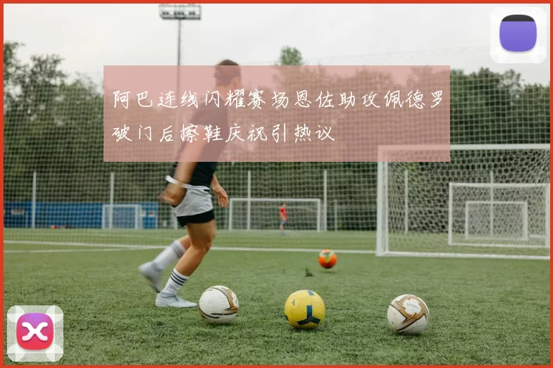 阿巴连线闪耀赛场恩佐助攻佩德罗破门后擦鞋庆祝引热议