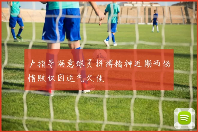卢指导满意球员拼搏精神近期两场惜败仅因运气欠佳