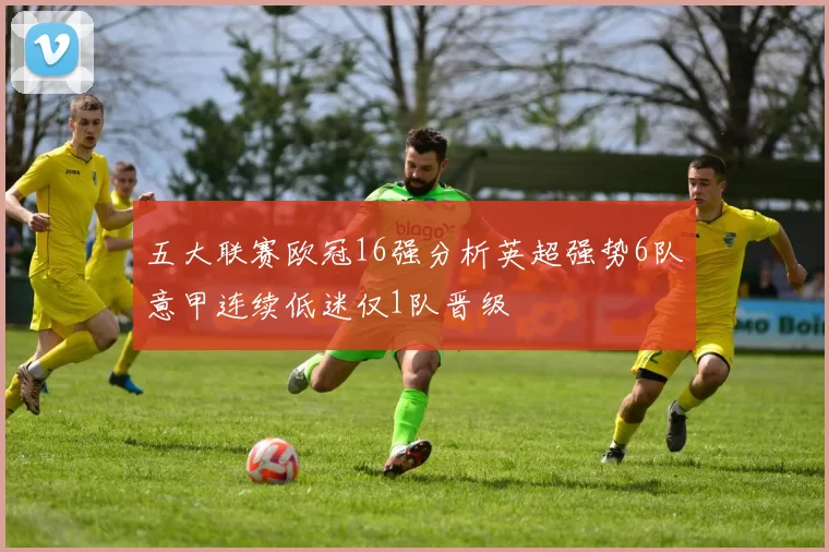 五大联赛欧冠16强分析英超强势6队意甲连续低迷仅1队晋级