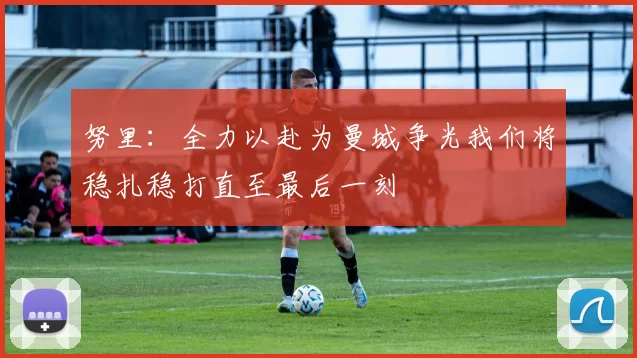 努里：全力以赴为曼城争光我们将稳扎稳打直至最后一刻