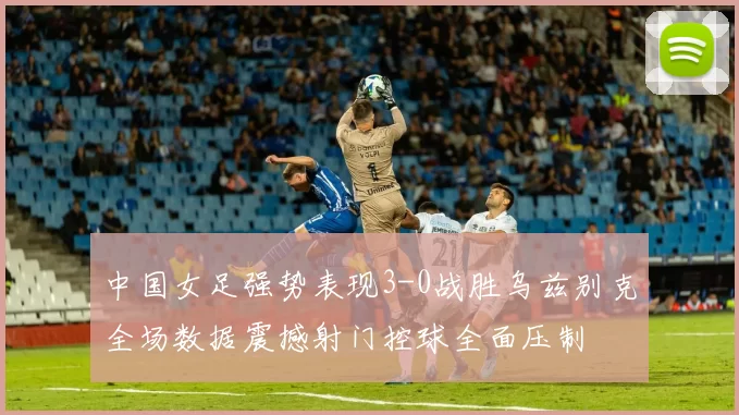 中国女足强势表现3-0战胜乌兹别克全场数据震撼射门控球全面压制