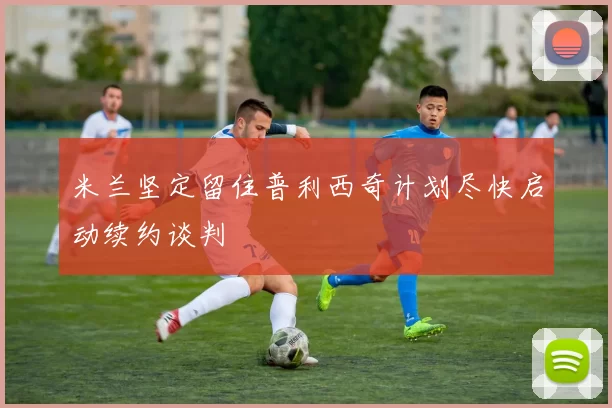 米兰坚定留住普利西奇计划尽快启动续约谈判